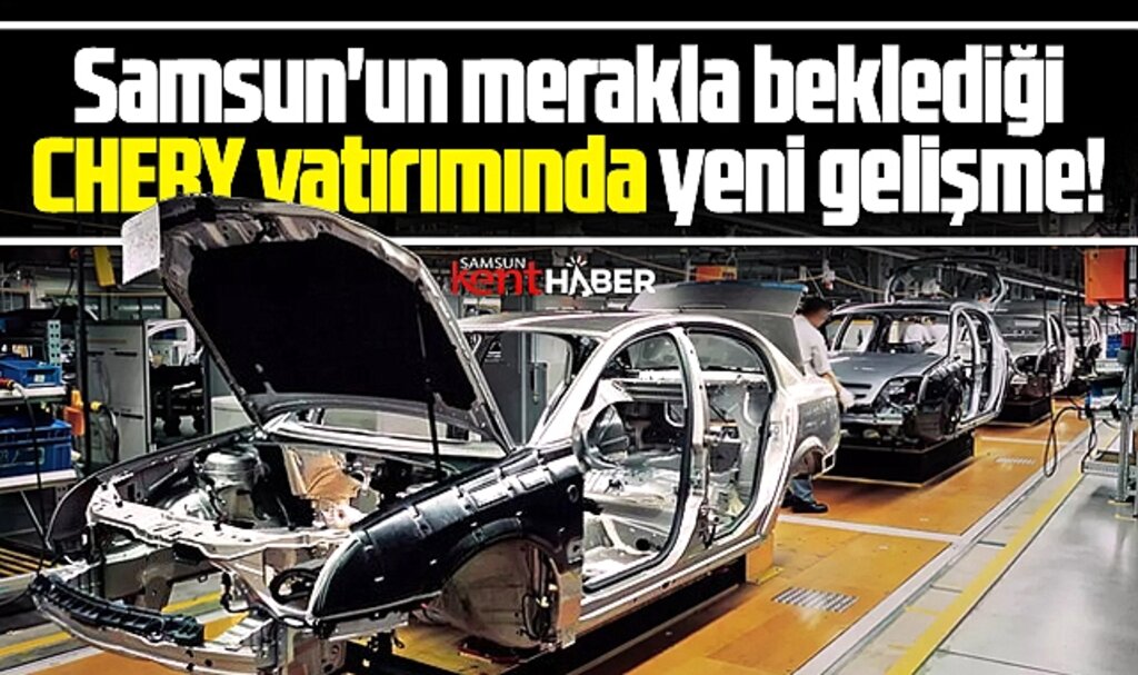 Samsun'un merakla beklediği Chery yatırımında yeni gelişme!