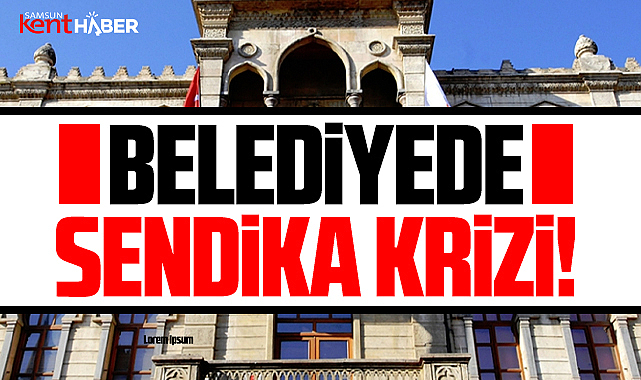 Samsun Büyükşehir Belediyesi'nde sendika krizi yaşanıyor!