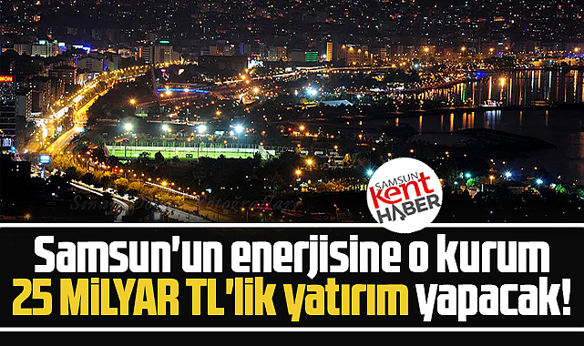 Samsun'un enerji altyapısına 25 milyar TL'lik yatırım yapılacak!