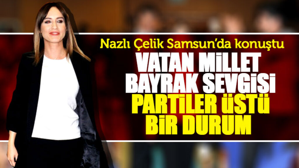 Nazlı Çelik Samsun'da konuştu! Vatan millet bayrak sevgisi partiler üstü bir durum